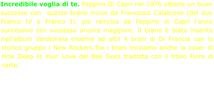 Incredibile voglia di te. Peppino Di Capri nel 1976 ottiene un buon successo con  questo brano inciso da Francesco Calabrese (del duo Franco IV e Franco I), poi reincisa da Peppino di Capri l'anno successivo con successo ancora maggiore. Il brano è stato inserito nell’album Verdemela insieme ad altri 4 brani di Di Francia con lo storico gruppo i New Rockers.Tra i brani troviamo anche la cover di How Deep Is Your Love dei Bee Gees tradotta con il titolo Fiore di carta.